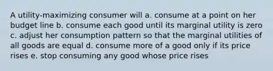 A utility-maximizing consumer will a. consume at a point on her budget line b. consume each good until its marginal utility is zero c. adjust her consumption pattern so that the marginal utilities of all goods are equal d. consume more of a good only if its price rises e. stop consuming any good whose price rises