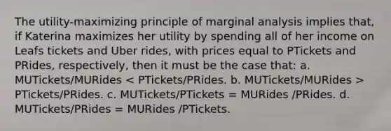 The utility-maximizing principle of marginal analysis implies that, if Katerina maximizes her utility by spending all of her income on Leafs tickets and Uber rides, with prices equal to PTickets and PRides, respectively, then it must be the case that: a. MUTickets/MURides PTickets/PRides. c. MUTickets/PTickets = MURides /PRides. d. MUTickets/PRides = MURides /PTickets.