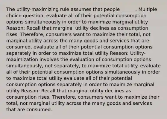 The utility-maximizing rule assumes that people ______. Multiple choice question. evaluate all of their potential consumption options simultaneously in order to maximize marginal utility Reason: Recall that marginal utility declines as consumption rises. Therefore, consumers want to maximize their total, not marginal utility across the many goods and services that are consumed. evaluate all of their potential consumption options separately in order to maximize total utility Reason: Utility-maximization involves the evaluation of consumption options simultaneously, not separately, to maximize total utility. evaluate all of their potential consumption options simultaneously in order to maximize total utility evaluate all of their potential consumption options separately in order to maximize marginal utility Reason: Recall that marginal utility declines as consumption rises. Therefore, consumers want to maximize their total, not marginal utility across the many goods and services that are consumed.