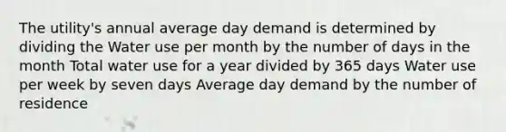 The utility's annual average day demand is determined by dividing the Water use per month by the number of days in the month Total water use for a year divided by 365 days Water use per week by seven days Average day demand by the number of residence