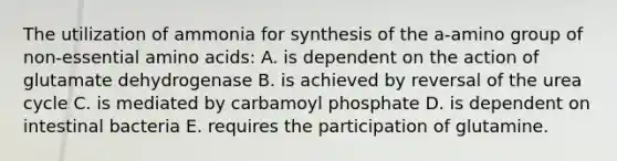 The utilization of ammonia for synthesis of the a-amino group of non-essential amino acids: A. is dependent on the action of glutamate dehydrogenase B. is achieved by reversal of the urea cycle C. is mediated by carbamoyl phosphate D. is dependent on intestinal bacteria E. requires the participation of glutamine.