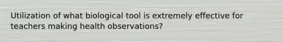 Utilization of what biological tool is extremely effective for teachers making health observations?