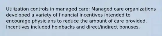 Utilization controls in managed care: Managed care organizations developed a variety of financial incentives intended to encourage physicians to reduce the amount of care provided. Incentives included holdbacks and direct/indirect bonuses.