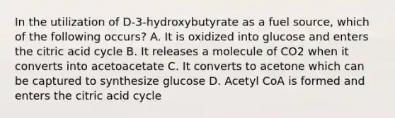 In the utilization of D-3-hydroxybutyrate as a fuel source, which of the following occurs? A. It is oxidized into glucose and enters the citric acid cycle B. It releases a molecule of CO2 when it converts into acetoacetate C. It converts to acetone which can be captured to synthesize glucose D. Acetyl CoA is formed and enters the citric acid cycle