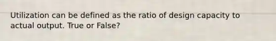 Utilization can be defined as the ratio of design capacity to actual output. True or False?