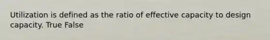 Utilization is defined as the ratio of effective capacity to design capacity. True False