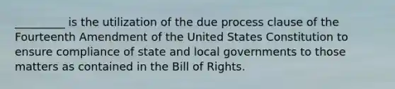 _________ is the utilization of the due process clause of the Fourteenth Amendment of the United States Constitution to ensure compliance of state and local governments to those matters as contained in the Bill of Rights.