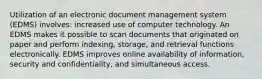 Utilization of an electronic document management system (EDMS) involves: increased use of computer technology. An EDMS makes it possible to scan documents that originated on paper and perform indexing, storage, and retrieval functions electronically. EDMS improves online availability of information, security and confidentiality, and simultaneous access.