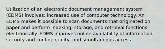 Utilization of an electronic document management system (EDMS) involves: increased use of computer technology. An EDMS makes it possible to scan documents that originated on paper and perform indexing, storage, and retrieval functions electronically. EDMS improves online availability of information, security and confidentiality, and simultaneous access.