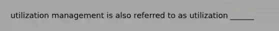 utilization management is also referred to as utilization ______