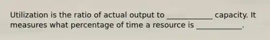 Utilization is the ratio of actual output to ____________ capacity. It measures what percentage of time a resource is ____________.