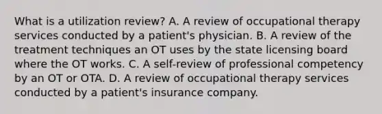 What is a utilization review? A. A review of occupational therapy services conducted by a patient's physician. B. A review of the treatment techniques an OT uses by the state licensing board where the OT works. C. A self-review of professional competency by an OT or OTA. D. A review of occupational therapy services conducted by a patient's insurance company.