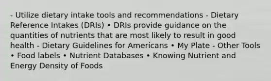 - Utilize dietary intake tools and recommendations - Dietary Reference Intakes (DRIs) • DRIs provide guidance on the quantities of nutrients that are most likely to result in good health - Dietary Guidelines for Americans • My Plate - Other Tools • Food labels • Nutrient Databases • Knowing Nutrient and Energy Density of Foods