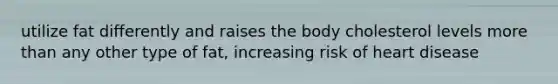 utilize fat differently and raises the body cholesterol levels more than any other type of fat, increasing risk of heart disease