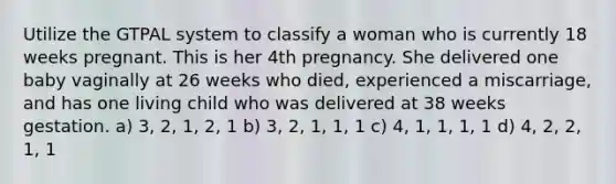 Utilize the GTPAL system to classify a woman who is currently 18 weeks pregnant. This is her 4th pregnancy. She delivered one baby vaginally at 26 weeks who died, experienced a miscarriage, and has one living child who was delivered at 38 weeks gestation. a) 3, 2, 1, 2, 1 b) 3, 2, 1, 1, 1 c) 4, 1, 1, 1, 1 d) 4, 2, 2, 1, 1