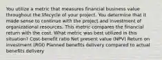 You utilize a metric that measures financial business value throughout the lifecycle of your project. You determine that it made sense to continue with the project and investment of organizational resources. This metric compares the financial return with the cost. What metric was best utilized in this situation? Cost-benefit ratio Net present value (NPV) Return on investment (ROI) Planned benefits delivery compared to actual benefits delivery