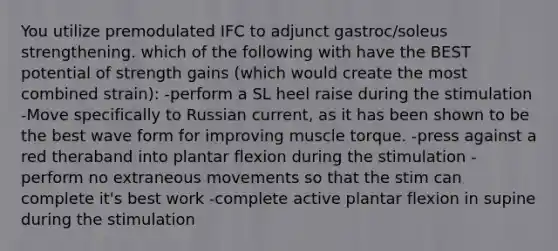 You utilize premodulated IFC to adjunct gastroc/soleus strengthening. which of the following with have the BEST potential of strength gains (which would create the most combined strain): -perform a SL heel raise during the stimulation -Move specifically to Russian current, as it has been shown to be the best wave form for improving muscle torque. -press against a red theraband into plantar flexion during the stimulation -perform no extraneous movements so that the stim can complete it's best work -complete active plantar flexion in supine during the stimulation