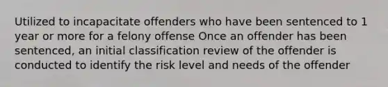 Utilized to incapacitate offenders who have been sentenced to 1 year or more for a felony offense Once an offender has been sentenced, an initial classification review of the offender is conducted to identify the risk level and needs of the offender