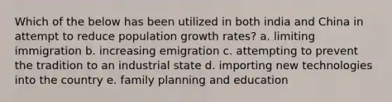 Which of the below has been utilized in both india and China in attempt to reduce population growth rates? a. limiting immigration b. increasing emigration c. attempting to prevent the tradition to an industrial state d. importing new technologies into the country e. family planning and education