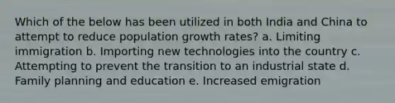 Which of the below has been utilized in both India and China to attempt to reduce population growth rates? a. Limiting immigration b. Importing new technologies into the country c. Attempting to prevent the transition to an industrial state d. Family planning and education e. Increased emigration