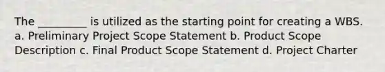 The _________ is utilized as the starting point for creating a WBS. a. Preliminary Project Scope Statement b. Product Scope Description c. Final Product Scope Statement d. Project Charter