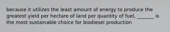 because it utilizes the least amount of energy to produce the greatest yield per hectare of land per quantity of fuel, _______ is the most sustainable choice for biodiesel production