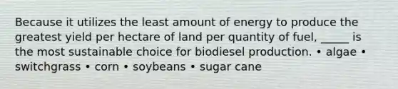 Because it utilizes the least amount of energy to produce the greatest yield per hectare of land per quantity of fuel, _____ is the most sustainable choice for biodiesel production. • algae • switchgrass • corn • soybeans • sugar cane