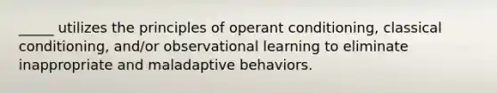 _____ utilizes the principles of operant conditioning, classical conditioning, and/or observational learning to eliminate inappropriate and maladaptive behaviors.