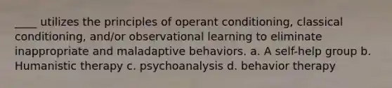 ____ utilizes the principles of operant conditioning, classical conditioning, and/or observational learning to eliminate inappropriate and maladaptive behaviors. a. A self-help group b. Humanistic therapy c. psychoanalysis d. behavior therapy