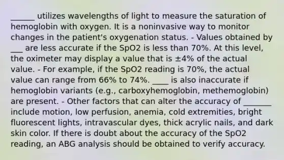 ______ utilizes wavelengths of light to measure the saturation of hemoglobin with oxygen. It is a noninvasive way to monitor changes in the patient's oxygenation status. - Values obtained by ___ are less accurate if the SpO2 is less than 70%. At this level, the oximeter may display a value that is ±4% of the actual value. - For example, if the SpO2 reading is 70%, the actual value can range from 66% to 74%. ____ is also inaccurate if hemoglobin variants (e.g., carboxyhemoglobin, methemoglobin) are present. - Other factors that can alter the accuracy of _______ include motion, low perfusion, anemia, cold extremities, bright fluorescent lights, intravascular dyes, thick acrylic nails, and dark skin color. If there is doubt about the accuracy of the SpO2 reading, an ABG analysis should be obtained to verify accuracy.