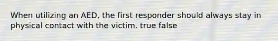 When utilizing an AED, the first responder should always stay in physical contact with the victim. true false