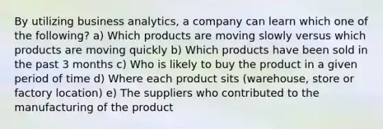 By utilizing business analytics, a company can learn which one of the following? a) Which products are moving slowly versus which products are moving quickly b) Which products have been sold in the past 3 months c) Who is likely to buy the product in a given period of time d) Where each product sits (warehouse, store or factory location) e) The suppliers who contributed to the manufacturing of the product