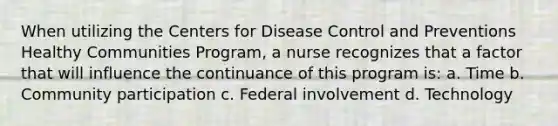 When utilizing the Centers for Disease Control and Preventions Healthy Communities Program, a nurse recognizes that a factor that will influence the continuance of this program is: a. Time b. Community participation c. Federal involvement d. Technology