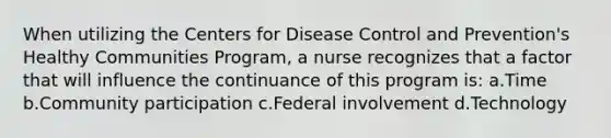 When utilizing the Centers for Disease Control and Prevention's Healthy Communities Program, a nurse recognizes that a factor that will influence the continuance of this program is: a.Time b.Community participation c.Federal involvement d.Technology