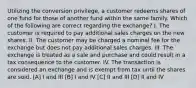 Utilizing the conversion privilege, a customer redeems shares of one fund for those of another fund within the same family. Which of the following are correct regarding the exchange? I. The customer is required to pay additional sales charges on the new shares. II. The customer may be charged a nominal fee for the exchange but does not pay additional sales charges. III. The exchange is treated as a sale and purchase and could result in a tax consequence to the customer. IV. The transaction is considered an exchange and is exempt from tax until the shares are sold. [A] I and III [B] I and IV [C] II and III [D] II and IV