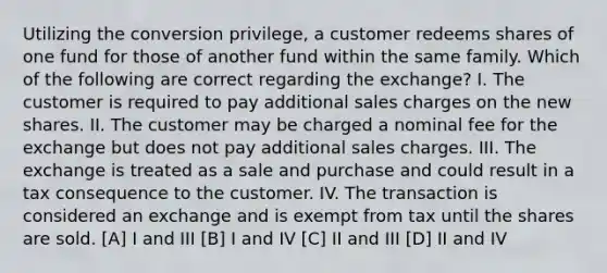 Utilizing the conversion privilege, a customer redeems shares of one fund for those of another fund within the same family. Which of the following are correct regarding the exchange? I. The customer is required to pay additional sales charges on the new shares. II. The customer may be charged a nominal fee for the exchange but does not pay additional sales charges. III. The exchange is treated as a sale and purchase and could result in a tax consequence to the customer. IV. The transaction is considered an exchange and is exempt from tax until the shares are sold. [A] I and III [B] I and IV [C] II and III [D] II and IV