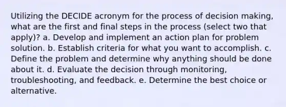 Utilizing the DECIDE acronym for the process of decision making, what are the first and final steps in the process (select two that apply)? a. Develop and implement an action plan for problem solution. b. Establish criteria for what you want to accomplish. c. Define the problem and determine why anything should be done about it. d. Evaluate the decision through monitoring, troubleshooting, and feedback. e. Determine the best choice or alternative.