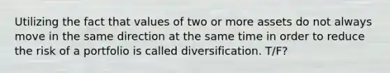 Utilizing the fact that values of two or more assets do not always move in the same direction at the same time in order to reduce the risk of a portfolio is called diversification. T/F?