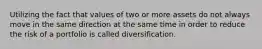 Utilizing the fact that values of two or more assets do not always move in the same direction at the same time in order to reduce the risk of a portfolio is called diversification.