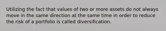 Utilizing the fact that values of two or more assets do not always move in the same direction at the same time in order to reduce the risk of a portfolio is called diversification.