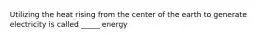 Utilizing the heat rising from the center of the earth to generate electricity is called _____ energy