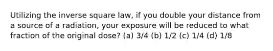 Utilizing the inverse square law, if you double your distance from a source of a radiation, your exposure will be reduced to what fraction of the original dose? (a) 3/4 (b) 1/2 (c) 1/4 (d) 1/8