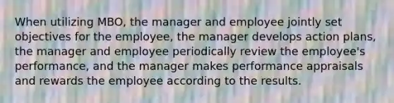 When utilizing MBO, the manager and employee jointly set objectives for the employee, the manager develops action plans, the manager and employee periodically review the employee's performance, and the manager makes performance appraisals and rewards the employee according to the results.