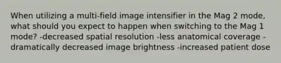 When utilizing a multi-field image intensifier in the Mag 2 mode, what should you expect to happen when switching to the Mag 1 mode? -decreased spatial resolution -less anatomical coverage -dramatically decreased image brightness -increased patient dose