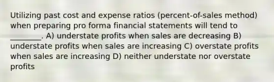 Utilizing past cost and expense ratios (percent-of-sales method) when preparing pro forma financial statements will tend to ________. A) understate profits when sales are decreasing B) understate profits when sales are increasing C) overstate profits when sales are increasing D) neither understate nor overstate profits