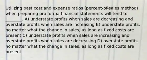 Utilizing past cost and expense ratios (percent-of-sales method) when preparing pro forma financial statements will tend to ________. A) understate profits when sales are decreasing and overstate profits when sales are increasing B) understate profits, no matter what the change in sales, as long as fixed costs are present C) understate profits when sales are increasing and overstate profits when sales are decreasing D) overstate profits, no matter what the change in sales, as long as fixed costs are present