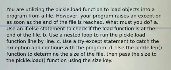 You are utilizing the pickle.load function to load objects into a program from a file. However, your program raises an exception as soon as the end of the file is reached. What must you do? a. Use an if-else statement to check if the load function is at the end of the file. b. Use a nested loop to run the pickle.load function line by line. c. Use a try-except statement to catch the exception and continue with the program. d. Use the pickle.len() function to determine the size of the file, then pass the size to the pickle.load() function using the size key.