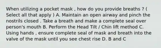 When utilizing a pocket mask , how do you provide breaths ? ( Select all that apply ) A. Maintain an open airway and pinch the nostrils closed . Take a breath and make a complete seal over person's mouth B. Perform the Head Tilt / Chin lift method C. Using hands , ensure complete seal of mask and breath into the valve of the mask until you see chest rise D. B and C