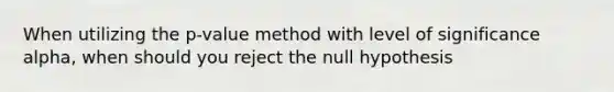 When utilizing the p-value method with level of significance alpha, when should you reject the null hypothesis