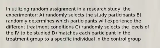 In utilizing random assignment in a research study, the experimenter: A) randomly selects the study participants B) randomly determines which participants will experience the different treatment conditions C) randomly selects the levels of the IV to be studied D) matches each participant in the treatment group to a specific individual in the control group